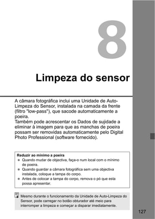 127 
8 
Limpeza do sensor 
A câmara fotográfica inclui uma Unidade de Auto- 
Limpeza do Sensor, instalada na camada da frente 
(filtro "low-pass"), que sacode automaticamente a 
poeira. 
Também pode acrescentar os Dados de sujidade a 
eliminar à imagem para que as manchas de poeira 
possam ser removidas automaticamente pelo Digital 
Photo Professional (software fornecido). 
Reduzir ao mínimo a poeira 
  Quando mudar de objectiva, faça-o num local com o mínimo 
de poeira. 
  Quando guardar a câmara fotográfica sem uma objectiva 
instalada, coloque a tampa do corpo. 
  Antes de colocar a tampa do corpo, remova o pó que esta 
possa apresentar. 
Mesmo durante o funcionamento da Unidade de Auto-Limpeza do 
Sensor, pode carregar no botão obturador até meio para 
interromper a limpeza e começar a disparar imediatamente. 
 