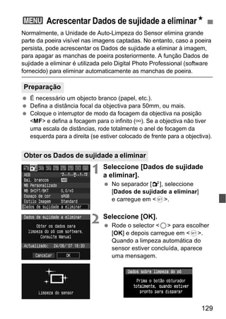 3 Acrescentar Dados de sujidade a eliminarN 
Normalmente, a Unidade de Auto-Limpeza do Sensor elimina grande 
parte da poeira visível nas imagens captadas. No entanto, caso a poeira 
persista, pode acrescentar os Dados de sujidade a eliminar à imagem, 
para apagar as manchas de poeira posteriormente. A função Dados de 
sujidade a eliminar é utilizada pelo Digital Photo Professional (software 
fornecido) para eliminar automaticamente as manchas de poeira. 
129 
  É necessário um objecto branco (papel, etc.). 
  Defina a distância focal da objectiva para 50mm, ou mais. 
  Coloque o interruptor de modo da focagem da objectiva na posição 
<MF> e defina a focagem para o infinito (∞). Se a objectiva não tiver 
uma escala de distâncias, rode totalmente o anel de focagem da 
esquerda para a direita (se estiver colocado de frente para a objectiva). 
1 Seleccione [Dados de sujidade 
a eliminar]. 
  No separador [2], seleccione 
[Dados de sujidade a eliminar] 
e carregue em <0>. 
2 Seleccione [OK]. 
  Rode o selector <5> para escolher 
[OK] e depois carregue em <0>. 
Quando a limpeza automática do 
sensor estiver concluída, aparece 
uma mensagem. 
Preparação 
Obter os Dados de sujidade a eliminar 
 