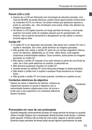 Precauções de manuseamento 
Contactos 
13 
Painel LCD e LCD 
  Apesar de o LCD ser fabricado com tecnologia de elevada precisão, com 
mais de 99,99% de pixels efectivos, podem haver alguns pixels mortos entre 
os restantes 0,01% ou menos. Os pixels mortos que aparecem apenas a 
preto ou vermelho, etc., não constituem uma avaria. Estes não afectam as 
imagens gravadas. 
  Se deixar o LCD ligado durante um longo período de tempo, o ecrã pode 
queimar nos locais onde vê vestígios daquilo que foi apresentado. No 
entanto, isto é apenas temporário e desaparece se não utilizar a câmara 
durante alguns dias. 
Cartão CF 
  O cartão CF é um dispositivo de precisão. Não deixe cair o cartão CF nem o 
sujeite a vibrações. Se o fizer, pode danificar as imagens gravadas. 
  Não guarde nem utilize o cartão CF perto de um campo magnético intenso, 
como um televisor, altifalantes ou um íman. Além disso, evite lugares 
propensos à electricidade estática. Caso contrário, pode perder as imagens 
gravadas no cartão CF. 
  Não deixe o cartão CF exposto à luz solar directa ou perto de uma fonte de 
calor. Se o fizer pode deformar os cartões, inutilizando-os. 
  Não derrame quaisquer líquidos no cartão CF. 
  Guarde sempre os cartões CF numa caixa para proteger os dados gravados. 
  Não dobre o cartão nem o sujeite a qualquer força excessiva ou choque 
físico. 
  Não guarde o cartão CF em locais quentes, húmidos ou sujeitos ao pó. 
Contactos eléctricos da objectiva 
Depois de retirar a objectiva da câmara, coloque as 
respectivas tampas ou pouse a objectiva com a 
extremidade traseira voltada para cima, de forma a 
evitar que a sua superfície e os contactos eléctricos 
fiquem riscados. 
Precauções em caso de uso prolongado 
Quando fotografa continuamente durante um longo período de tempo ou quando 
utiliza a função Disparo com visualização directa durante muito tempo, a câmara 
pode aquecer. Embora não se trate de uma avaria, segurar a câmara quente 
durante longos períodos de tempo pode causar ligeiras queimaduras na pele. 
 