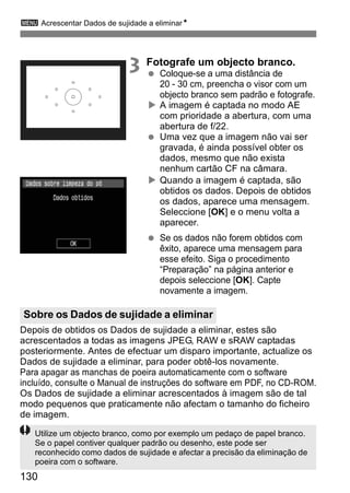 3 Acrescentar Dados de sujidade a eliminarN 
Sobre os Dados de sujidade a eliminar 
130 
3 Fotografe um objecto branco. 
  Coloque-se a uma distância de 
20 - 30 cm, preencha o visor com um 
objecto branco sem padrão e fotografe. 
X A imagem é captada no modo AE 
com prioridade a abertura, com uma 
abertura de f/22. 
  Uma vez que a imagem não vai ser 
gravada, é ainda possível obter os 
dados, mesmo que não exista 
nenhum cartão CF na câmara. 
X Quando a imagem é captada, são 
obtidos os dados. Depois de obtidos 
os dados, aparece uma mensagem. 
Seleccione [OK] e o menu volta a 
aparecer. 
  Se os dados não forem obtidos com 
êxito, aparece uma mensagem para 
esse efeito. Siga o procedimento 
“Preparação” na página anterior e 
depois seleccione [OK]. Capte 
novamente a imagem. 
Depois de obtidos os Dados de sujidade a eliminar, estes são 
acrescentados a todas as imagens JPEG, RAW e sRAW captadas 
posteriormente. Antes de efectuar um disparo importante, actualize os 
Dados de sujidade a eliminar, para poder obtê-los novamente. 
Para apagar as manchas de poeira automaticamente com o software 
incluído, consulte o Manual de instruções do software em PDF, no CD-ROM. 
Os Dados de sujidade a eliminar acrescentados à imagem são de tal 
modo pequenos que praticamente não afectam o tamanho do ficheiro 
de imagem. 
Utilize um objecto branco, como por exemplo um pedaço de papel branco. 
Se o papel contiver qualquer padrão ou desenho, este pode ser 
reconhecido como dados de sujidade e afectar a precisão da eliminação de 
poeira com o software. 
 