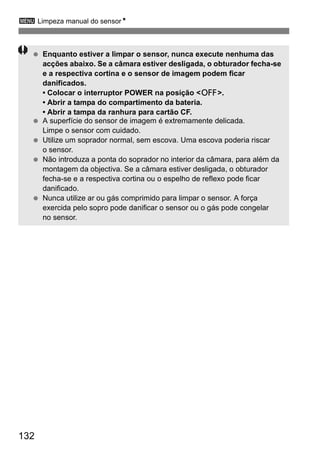 3 Limpeza manual do sensorN 
  Enquanto estiver a limpar o sensor, nunca execute nenhuma das 
132 
acções abaixo. Se a câmara estiver desligada, o obturador fecha-se 
e a respectiva cortina e o sensor de imagem podem ficar 
danificados. 
• Colocar o interruptor POWER na posição <2>. 
• Abrir a tampa do compartimento da bateria. 
• Abrir a tampa da ranhura para cartão CF. 
  A superfície do sensor de imagem é extremamente delicada. 
Limpe o sensor com cuidado. 
  Utilize um soprador normal, sem escova. Uma escova poderia riscar 
o sensor. 
  Não introduza a ponta do soprador no interior da câmara, para além da 
montagem da objectiva. Se a câmara estiver desligada, o obturador 
fecha-se e a respectiva cortina ou o espelho de reflexo pode ficar 
danificado. 
  Nunca utilize ar ou gás comprimido para limpar o sensor. A força 
exercida pelo sopro pode danificar o sensor ou o gás pode congelar 
no sensor. 
 
