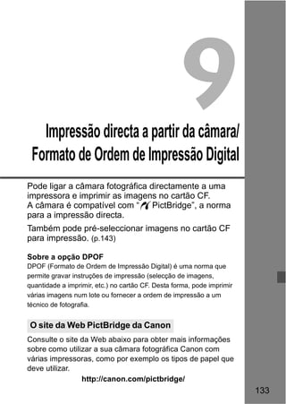 133 
9 
Impressão directa a partir da câmara/ 
Formato de Ordem de Impressão Digital 
Pode ligar a câmara fotográfica directamente a uma 
impressora e imprimir as imagens no cartão CF. 
A câmara é compatível com “wPictBridge”, a norma 
para a impressão directa. 
Também pode pré-seleccionar imagens no cartão CF 
para impressão. (p.143) 
Sobre a opção DPOF 
DPOF (Formato de Ordem de Impressão Digital) é uma norma que 
permite gravar instruções de impressão (selecção de imagens, 
quantidade a imprimir, etc.) no cartão CF. Desta forma, pode imprimir 
várias imagens num lote ou fornecer a ordem de impressão a um 
técnico de fotografia. 
O site da Web PictBridge da Canon 
Consulte o site da Web abaixo para obter mais informações 
sobre como utilizar a sua câmara fotográfica Canon com 
várias impressoras, como por exemplo os tipos de papel que 
deve utilizar. 
http://canon.com/pictbridge/ 
 
