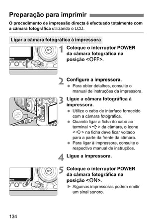 Preparação para imprimir 
O procedimento de impressão directa é efectuado totalmente com 
a câmara fotográfica utilizando o LCD. 
Ligar a câmara fotográfica à impressora 
134 
1 Coloque o interruptor POWER 
da câmara fotográfica na 
posição <2>. 
2 Configure a impressora. 
  Para obter detalhes, consulte o 
manual de instruções da impressora. 
3 Ligue a câmara fotográfica à 
impressora. 
  Utilize o cabo de interface fornecido 
com a câmara fotográfica. 
  Quando ligar a ficha do cabo ao 
terminal <D> da câmara, o ícone 
<D> na ficha deve ficar voltado 
para a parte da frente da câmara. 
  Para ligar à impressora, consulte o 
respectivo manual de instruções. 
4 Ligue a impressora. 
5 Coloque o interruptor POWER 
da câmara fotográfica na 
posição <1>. 
X Algumas impressoras podem emitir 
um sinal sonoro. 
 