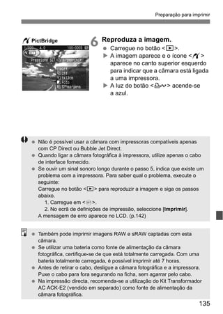 Preparação para imprimir 
135 
6 Reproduza a imagem. 
  Carregue no botão <x>. 
X A imagem aparece e o ícone <w> 
aparece no canto superior esquerdo 
para indicar que a câmara está ligada 
a uma impressora. 
X A luz do botão <l> acende-se 
a azul. 
wPictBridge 
  Não é possível usar a câmara com impressoras compatíveis apenas 
com CP Direct ou Bubble Jet Direct. 
  Quando ligar a câmara fotográfica à impressora, utilize apenas o cabo 
de interface fornecido. 
  Se ouvir um sinal sonoro longo durante o passo 5, indica que existe um 
problema com a impressora. Para saber qual o problema, execute o 
seguinte: 
Carregue no botão <x> para reproduzir a imagem e siga os passos 
abaixo. 
1. Carregue em <0>. 
2. No ecrã de definições de impressão, seleccione [Imprimir]. 
A mensagem de erro aparece no LCD. (p.142) 
  Também pode imprimir imagens RAW e sRAW captadas com esta 
câmara. 
  Se utilizar uma bateria como fonte de alimentação da câmara 
fotográfica, certifique-se de que está totalmente carregada. Com uma 
bateria totalmente carregada, é possível imprimir até 7 horas. 
  Antes de retirar o cabo, desligue a câmara fotográfica e a impressora. 
Puxe o cabo para fora segurando na ficha, sem agarrar pelo cabo. 
  Na impressão directa, recomenda-se a utilização do Kit Transformador 
AC ACK-E2 (vendido em separado) como fonte de alimentação da 
câmara fotográfica. 
 
