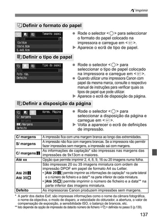 wImprimir 
QDefinir o formato do papel 
  Rode o selector <5> para seleccionar 
C/ margens A impressão fica com uma margem branca ao longo das extremidades. 
S/ margens A impressão não fica com margens brancas. Se a impressora não permitir 
As informações de captação* são impressas nas margens das 
impressões de 9x13cm e maiores. 
Até xx Opção que permite imprimir 2, 4, 8, 9, 16 ou 20 imagens numa folha. 
São impressas 20 ou 35 imagens miniatura com ordem de 
impressão DPOF em papel de formato A4 ou Letter. 
• [Até 20c] permite imprimir as informações de captação* na parte lateral 
e o número de ficheiro e a data** na parte inferior de cada miniatura. 
• [Até 35p] permite imprimir o número de ficheiro e a data** na 
parte inferior das imagens miniatura. 
Defeito As impressoras Canon produzem impressões sem margens. 
137 
o formato do papel colocado na 
impressora e carregue em <0>. 
X Aparece o ecrã de tipo de papel. 
YDefinir o tipo de papel 
  Rode o selector <5> para 
seleccionar o tipo de papel colocado 
na impressora e carregue em <0>. 
  Quando utilizar uma impressora Canon com 
papel da mesma marca, consulte o respectivo 
manual de instruções para verificar quais os 
tipos de papel que pode utilizar. 
X Aparece o ecrã de disposição da página. 
UDefinir a disposição da página 
  Rode o selector <5> para 
seleccionar a disposição da página e 
carregue em <0>. 
X Volta a aparecer o ecrã de definições 
de impressão. 
fazer impressões sem margens, a impressão sai com margens. 
C/ margensc 
Até 20c 
Até 35p 
* A partir dos dados Exif, são impressas informações como o nome da câmara fotográfica, 
o nome da objectiva, o modo de disparo, a velocidade do obturador, a abertura, o valor de 
compensação de exposição, a sensibilidade ISO, o balanço de brancos, etc. 
** Isto depende da opção de impressão da data/do número de ficheiro <I> definida no passo 5 (p.139). 
 