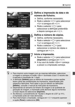 wImprimir 
5 Defina a impressão da data e do 
número de ficheiro. 
  Defina, conforme necessário. 
  Rode o selector <5> para seleccionar 
139 
<I> e carregue em <0>. 
  Rode o selector <5> para 
seleccionar a definição pretendida 
e depois carregue em <0>. 
6 Defina o número de cópias. 
  Defina, conforme necessário. 
  Rode o selector <5> para seleccionar 
<R> e carregue em <0>. 
  Rode o selector <5> para 
seleccionar o número de cópias e 
carregue em <0>. 
7 Inicie a impressão. 
  Rode o selector <5> para seleccionar 
[Imprimir] e carregue em <0>. 
X A luz azul do botão <l> começa 
a piscar e a impressão começa. 
  Para imprimir outra imagem com as mesmas definições, seleccione 
a imagem e carregue no botão <l> iluminado a azul. O recorte não 
é aplicado à impressão de 1 cópia. 
  A definição [Defeito] para os efeitos de impressão e outras opções 
fazem parte das predefinições da impressora, especificadas pelo 
respectivo fabricante. Para saber a que se referem as definições 
[Defeito], consulte o manual de instruções da impressora. 
  Dependendo do tamanho do ficheiro de imagem e da qualidade de 
gravação de imagem, a impressão pode demorar alguns momentos 
a iniciar depois de seleccionar [Imprimir]. 
  Se efectuou o procedimento de “Ajustar o ângulo do LCD” (p.141), 
a impressão pode ser mais demorada. 
  Para interromper a impressão, carregue em <0> enquanto aparecer 
a opção [Parar] e seleccione [OK]. 
 