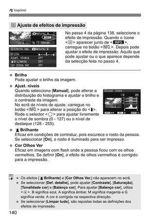 wImprimir 
e Ajuste de efeitos de impressão 
140 
No passo 4 da página 138, seleccione o 
efeito de impressão. Quando o ícone 
<e> aparecer junto de <z>, 
carregue no botão <B>. Depois pode 
ajustar o efeito de impressão. Aquilo que 
pode ajustar ou o que aparece depende 
da selecção feita no passo 4. 
  Brilho 
Pode ajustar o brilho da imagem. 
  Ajust. níveis 
Quando selecciona [Manual], pode alterar a 
distribuição do histograma e ajustar o brilho e 
o contraste da imagem. 
No ecrã de níveis de ajuste, carregue no 
botão <B> para alterar a posição do <s>. 
Rode o selector <5> para ajustar livremente 
o nível de sombra (0 - 127) ou o nível de 
destaque (128 - 255). 
  kBrilhante 
Eficaz em condições de contraluz, pois escurece o rosto da pessoa. 
Se seleccionar [On], o rosto é iluminado para ser impresso. 
  Cor Olhos Ver 
Eficaz em imagens com flash onde a pessoa ficou com os olhos 
vermelhos. Se definir [On], o efeito de olhos vermelhos é corrigido 
para a impressão. 
  Os efeitos [kBrilhante] e [Cor Olhos Ver.] não aparecem no ecrã. 
  Se seleccionar [Def. detalhe], pode ajustar [Contraste], [Saturação], 
[Tonalidade cor] e [Balanço cor]. Para ajustar [Balanço cor], utilize 
<9>. B significa azul, A significa âmbar, M significa magenta e G 
significa verde. A cor é corrigida na respectiva direcção. 
  Se seleccionar [Limpar tudo], são repostas todas as definições dos 
efeitos de impressão. 
 