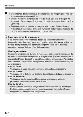wImprimir 
  Dependendo da impressora, a área recortada da imagem pode não ser 
142 
impressa conforme especificou. 
  Quanto menor for a moldura de recorte, mais grão terá a imagem na 
impressão. Se a imagem ficar com muito grão, a moldura de recorte fica 
vermelha. 
  Enquanto estiver a recortar a imagem, olhe para o LCD da câmara 
fotográfica. Se visualizar a imagem num ecrã de televisor, a moldura de 
recorte pode não ser apresentada com precisão. 
Lidar com erros da impressora 
Se a impressão não for retomada depois de solucionar um erro de 
impressão (sem tinta, sem papel, etc.) e seleccionar [Continua], utilize os 
botões da impressora para continuar a imprimir. Para obter detalhes, 
consulte o manual de instruções da impressora. 
Mensagens de erro 
Se ocorrer um problema durante a impressão, aparece uma mensagem de 
erro no LCD da câmara fotográfica. Carregue em <0> para interromper a 
impressão. Depois de resolver o problema, retome a impressão. Para saber 
como resolver um problema de impressão, consulte o manual de instruções 
da impressora. 
Erro no papel: 
Verifique se o papel está correctamente colocado na impressora. 
Erro no tinteiro: 
Verifique o nível de tinta e o depósito de resíduos de tinta da impressora. 
Erro de hardware: 
Verifique se existe algum problema com a impressora, além de 
problemas relacionados com papel e tinta. 
Erro de ficheiro: 
Não é possível imprimir a imagem seleccionada através de PictBridge. 
Pode não ser possível imprimir imagens captadas com outra câmara 
fotográfica ou editadas num computador. 
 