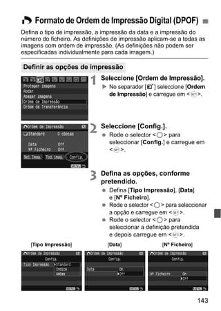 W Formato de Ordem de Impressão Digital (DPOF) 
Defina o tipo de impressão, a impressão da data e a impressão do 
número do ficheiro. As definições de impressão aplicam-se a todas as 
imagens com ordem de impressão. (As definições não podem ser 
especificadas individualmente para cada imagem.) 
Definir as opções de impressão 
1 Seleccione [Ordem de Impressão]. 
X No separador [3] seleccione [Ordem 
de Impressão] e carregue em <0>. 
143 
2 Seleccione [Config.]. 
  Rode o selector <5> para 
seleccionar [Config.] e carregue em 
<0>. 
3 Defina as opções, conforme 
pretendido. 
  Defina [Tipo Impressão], [Data] 
e [Nº Ficheiro]. 
  Rode o selector <5> para seleccionar 
a opção e carregue em <0>. 
  Rode o selector <5> para 
seleccionar a definição pretendida 
e depois carregue em <0>. 
[Tipo Impressão] [Data] [Nº Ficheiro] 
 