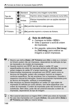 W Formato de Ordem de Impressão Digital (DPOF) 
144 
4 Saia da definição. 
  Carregue no botão <7>. 
X Volta a aparecer o ecrã de ordem 
de impressão. 
  Em seguida, seleccione [Sel.Imag.] 
ou [Tod.imag.] para ordenar as 
imagens a serem impressas. 
Tipo de 
impressão 
K Standard Imprime uma imagem numa folha. 
L Índice Imprime várias imagens (miniatura) numa folha. 
K 
L Ambas Efectua impressões com as opções standard 
e índice. 
Data 
On 
[On] permite imprimir a data gravada. 
Off 
Nº Ficheiro 
On 
[On] permite imprimir o número do ficheiro. 
Off 
  Mesmo que defina [Data] e [Nº Ficheiro] para [On], a data ou o número 
do ficheiro podem não ser impressos, dependendo da definição do tipo 
de impressão e do modelo da impressora. 
  Quando imprimir com DPOF, tem de utilizar o cartão CF cujas 
especificações de ordem de impressão tenham sido definidas. Se apenas 
extrair imagens do cartão CF e tentar imprimi-las, não irá funcionar. 
  Determinadas impressoras compatíveis com DPOF, assim como os 
técnicos de fotografia, podem não conseguir imprimir as imagens 
conforme especificou. Se isto acontecer com a impressora, consulte o 
respectivo manual de instruções. Quando encomendar impressões junto 
do técnico de fotografia, verifique a compatibilidade. 
  Não introduza na câmara fotográfica um cartão CF cuja ordem de 
impressão foi definida por outra câmara, nem tente especificar uma 
ordem de impressão. A ordem de impressão pode não funcionar ou ser 
substituída. Além disso, pode não ser possível executar a ordem de 
impressão, dependendo do tipo de imagem. 
  Não é possível seleccionar as imagens RAW e sRAW para ordens de impressão. 
  No caso das impressões com a opção [Índice], não pode definir [Data] e 
[Nº Ficheiro] para [On] ao mesmo tempo. 
 