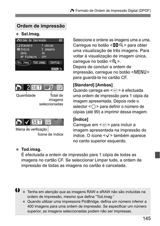 W Formato de Ordem de Impressão Digital (DPOF) 
145 
Ordem de impressão 
  Sel.Imag. 
Seleccione e ordene as imagens uma a uma. 
Carregue no botão <I> para obter 
uma visualização de três imagens. Para 
voltar à visualização de imagem única, 
carregue no botão <u>. 
Depois de concluir a ordem de 
impressão, carregue no botão <M> 
para guardá-la no cartão CF. 
[Standard] [Ambas] 
Quando carrega em <0> é efectuada 
uma ordem de impressão para 1 cópia da 
imagem apresentada. Depois rode o 
selector <5> para definir o número de 
cópias (até 99) a imprimir dessa imagem. 
[Índice] 
Carregue em <0> para incluir a 
imagem apresentada na impressão do 
índice. O ícone <X> também aparece 
no canto superior esquerdo. 
Quantidade Total de 
seleccionadas 
Marca de verificação 
Ícone de índice 
  Tod.imag. 
imagens 
É efectuada a ordem de impressão para 1 cópia de todas as 
imagens no cartão CF. Se seleccionar Limpar tudo, a ordem de 
impressão de todas as imagens no cartão é cancelada. 
  Tenha em atenção que as imagens RAW e sRAW não são incluídas na 
ordem de impressão, mesmo que defina “Tod.imag.” 
  Quando utilizar uma impressora PictBridge, defina um número inferior a 
400 imagens para uma ordem de impressão. Se especificar um número 
superior, as imagens seleccionadas podem não ser impressas. 
 