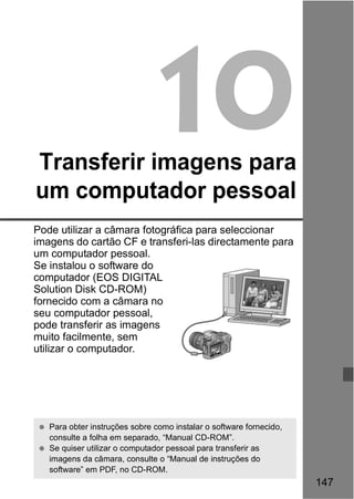 147 
10 
Transferir imagens para 
um computador pessoal 
Pode utilizar a câmara fotográfica para seleccionar 
imagens do cartão CF e transferi-las directamente para 
um computador pessoal. 
Se instalou o software do 
computador (EOS DIGITAL 
Solution Disk CD-ROM) 
fornecido com a câmara no 
seu computador pessoal, 
pode transferir as imagens 
muito facilmente, sem 
utilizar o computador. 
  Para obter instruções sobre como instalar o software fornecido, 
consulte a folha em separado, “Manual CD-ROM”. 
  Se quiser utilizar o computador pessoal para transferir as 
imagens da câmara, consulte o “Manual de instruções do 
software” em PDF, no CD-ROM. 
 