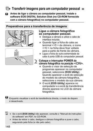 d Transferir imagens para um computador pessoal 
Preparativos para a transferência de imagens 
148 
Antes de ligar a câmara ao computador pessoal, instale o 
software EOS DIGITAL Solution Disk (no CD-ROM fornecido 
com a câmara fotográfica) no computador pessoal. 
1 Ligue a câmara fotográfica 
ao computador pessoal. 
  Desligue a câmara e utilize o cabe de 
interface incluído. 
  Quando ligar a ficha do cabo ao 
terminal <D> da câmara, o ícone 
<D> na ficha deve ficar voltado 
para a parte da frente da câmara. 
  Ligue a ficha da outra extremidade do 
cabo à porta USB do computador pessoal. 
2 Coloque o interruptor POWER da 
câmara fotográfica na posição <1>. 
  Quando o visor de selecção de 
programas aparecer no computador 
pessoal, seleccione [EOS Utility]. 
Quando aparecer o ecrã de selecção 
do modelo da câmara fotográfica, 
seleccione o modelo da sua câmara. 
X O ecrã [EOS Utility] aparece no 
computador e o ecrã de transferência 
directa aparece no LCD da câmara 
fotográfica. 
Enquanto visualizar o ecrã de transferência directa, o modo de disparo 
é desactivado. 
  Se o ecrã [EOS Utility] não aparecer, consulte o “Manual de instruções 
do software” em PDF, no CD-ROM. 
  Antes de retirar o cabo, desligue a câmara fotográfica e puxe o cabo, 
segurando pela ficha (e não pelo cabo). 
 