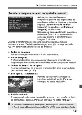 d Transferir imagens para um computador pessoal 
Transferir imagens para um computador pessoal 
As imagens transferidas para o 
computador pessoal são organizadas de 
acordo com a data de disparo e guardadas 
na pasta [My Pictures/As minhas 
imagens], no Windows, ou [Pictures/ 
Imagens], no Macintosh. 
Seleccione a opção pretendida e carregue 
no botão <l>. A luz azul do botão 
começa a piscar e a transferência de 
imagens é iniciada. 
Quando a transferência de imagens estiver concluída, a luz azul 
permanece acesa. Também pode carregar em <0> no lugar do botão 
<l> para iniciar a transferência de imagens. 
149 
  Todas as imagens 
Todas as imagens do cartão CF são transferidas. 
  Novas Imagens 
A câmara fotográfica selecciona automaticamente e transfere as 
imagens que ainda não foram transferidas para o computador pessoal. 
  Ordem de Transf. de Imagens 
Permite seleccionar as imagens e transferi-las para o computador 
pessoal num lote. (p.150) 
  Selecção & Transferência 
Permite seleccionar as imagens a 
transferir individualmente. Para sair, 
carregue no botão <M>. 
  Padrão de fundo 
A imagem seleccionada e transferida aparece como padrão de fundo 
do computador pessoal. Para sair, carregue no botão <M>. 
  Durante a transferência de imagens, não desligue o cabo de interface. 
  Não é possível transferir imagens RAW e sRAW como padrão de fundo. 
 