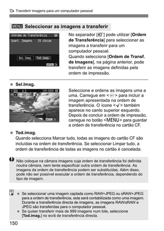 d Transferir imagens para um computador pessoal 
3 Seleccionar as imagens a transferir 
150 
No separador [3] pode utilizar [Ordem 
de Transferência] para seleccionar as 
imagens a transferir para um 
computador pessoal. 
Quando selecciona [Ordem de Transf. 
de Imagens], na página anterior, pode 
transferir as imagens definidas pela 
ordem de impressão. 
  Sel.Imag. 
Seleccione e ordene as imagens uma a 
uma. Carregue em <0> para incluir a 
imagem apresentada na ordem de 
transferência. O ícone <X> também 
aparece no canto superior esquerdo. 
Depois de concluir a ordem de impressão, 
carregue no botão <M> para guardar 
a ordem de transferência no cartão CF. 
  Tod.imag. 
Quando selecciona Marcar tudo, todas as imagens do cartão CF são 
incluídas na ordem de transferência. Se seleccionar Limpar tudo, a 
ordem de transferência de todas as imagens no cartão é cancelada. 
Não coloque na câmara imagens cuja ordem de transferência foi definida 
noutra câmara, nem tente especificar outra ordem de transferência. As 
imagens da ordem de transferência podem ser substituídas. Além disso, 
pode não ser possível executar a ordem de transferência, dependendo do 
tipo de imagem. 
  Se seleccionar uma imagem captada como RAW+JPEG ou sRAW+JPEG 
para a ordem de transferência, esta será contabilizada como uma imagem. 
Durante a transferência directa de imagens, as imagens RAW/sRAW e 
JPEG são transferidas para o computador pessoal. 
  Se quiser transferir mais de 999 imagens num lote, seleccione 
[Tod.imag.] no ecrã de transferência directa. 
 