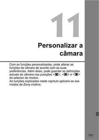 151 
11 
Personalizar a 
câmara 
Com as funções personalizadas, pode alterar as 
funções da câmara de acordo com as suas 
preferências. Além disso, pode guardar as definições 
actuais da câmara nas posições <w>, <x> e <y> 
do selector de modos. 
As funções explicadas neste capítulo aplicam-se aos 
modos da Zona criativa. 
 