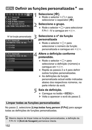 3 Definir as funções personalizadasN 
Nº da função personalizada 
Limpar todas as funções personalizadas 
152 
1 Seleccione [8]. 
  Rode o selector <6> para 
seleccionar o separador [8]. 
2 Seleccione o grupo. 
  Rode o selector <5> para seleccionar 
F.Pn I - IV e carregue em <0>. 
3 Seleccione o nº da função 
personalizada 
  Rode o selector <5> para 
seleccionar o número da função 
personalizada e carregue em <0>. 
4 Altere a definição conforme 
pretendido. 
  Rode o selector <5> para 
seleccionar a definição (número) e 
carregue em <0>. 
  Repita os passos 2 a 4 para definir 
outras funções personalizadas. 
  As definições da função 
personalizada actual estão indicadas 
abaixo dos respectivos números, na 
parte inferior do ecrã. 
5 Saia da definição. 
  Carregue no botão <M>. 
X Volta a aparecer o ecrã do passo 2. 
No passo 2, seleccione [Limp.todas funç.person (F.Pn)] para apagar 
todas as definições de funções personalizadas. 
Mesmo depois de limpar todas as funções personalizadas, a definição da 
F.Pn IV -5 [Ecrã de focagem] permanece intacta. 
 