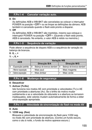 3 Definições de funções personalizadasN 
0 : Exposição padrão 0 : Balanço de brancos standard 0 : Balanço de brancos standard 
- : Menor exposição - : Mais azul - : Mais magenta 
+ : Sobre-exposição + : Mais âmbar + : Mais verde 
155 
F.Pn I -4 Cancelar variação auto. 
0: On 
As definições AEB e WB-BKT são canceladas se colocar o interruptor 
POWER na posição <2> ou se limpar as definições da câmara. AEB 
também é cancelado quando o flash está pronto a disparar. 
1: Off 
As definições AEB e WB-BKT são mantidas, mesmo que coloque o 
interruptor POWER na posição <2>. (Quando o flash está pronto, 
AEB é cancelado. No entanto, o valor AEB é retido na memória.) 
F.Pn I -5 Sequência de variação 
Pode alterar a sequência de disparo AEB e a sequência de variação do 
balanço de brancos. 
0: 0, -, + 
1: -, 0, + 
AEB 
Variação WB 
Direcção B/A Direcção M/G 
F.Pn I -6 Mudança de segurança 
0: Desactivar 
1: Activar (Tv/Av) 
Isto funciona nos modos AE com prioridade a velocidades (Tv) e AE 
com prioridade a aberturas (Av). Se o brilho do motivo mudar 
subitamente e se a velocidade do obturador e a abertura se tornarem 
inadequados, este valores mudam automaticamente de forma a obter 
uma exposição apropriada. 
F.Pn I -7 Velocidade de sincronização do flash no modo AV 
0: Auto 
1: 1/250 seg. (fixo) 
Bloqueia a velocidade de sincronização do flash para 1/250 seg. 
no modo AE com prioridade de abertura. (Contra um fundo escuro, 
como o céu à noite, o fundo do motivo aparece escuro.) 
 