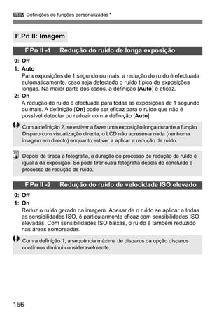 3 Definições de funções personalizadasN 
F.Pn II: Imagem 
Com a definição 2, se estiver a fazer uma exposição longa durante a função 
Disparo com visualização directa, o LCD não apresenta nada (nenhuma 
imagem em directo) enquanto estiver a aplicar a redução de ruído. 
Depois de tirada a fotografia, a duração do processo de redução de ruído é 
igual à da exposição. Só pode tirar outra fotografia depois de concluído o 
processo de redução de ruído. 
156 
F.Pn II -1 Redução do ruído de longa exposição 
0: Off 
1: Auto 
Para exposições de 1 segundo ou mais, a redução do ruído é efectuada 
automaticamente, caso seja detectado o ruído típico de exposições 
longas. Na maior parte dos casos, a definição [Auto] é eficaz. 
2: On 
A redução de ruído é efectuada para todas as exposições de 1 segundo 
ou mais. A definição [On] pode ser eficaz para o ruído que não é 
possível detectar ou reduzir com a definição [Auto]. 
F.Pn II -2 Redução do ruído de velocidade ISO elevado 
0: Off 
1: On 
Reduz o ruído gerado na imagem. Apesar de o ruído se aplicar a todas 
as sensibilidades ISO, é particularmente eficaz com sensibilidades ISO 
elevadas. Com sensibilidades ISO baixas, o ruído é também reduzido 
nas áreas sombreadas. 
Com a definição 1, a sequência máxima de disparos da opção disparos 
contínuos diminui consideravelmente. 
 