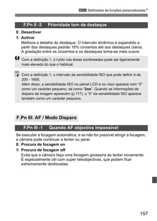 3 Definições de funções personalizadasN 
Com a definição 1, o intervalo da sensibilidade ISO que pode definir é de 
200 - 1600. 
Além disso, a sensibilidade ISO no painel LCD e no visor aparece com “0” 
como um carácter pequeno, tal como “2oo”. Quando as informações de 
disparo da imagem aparecem (p.117), o “0” da sensibilidade ISO aparece 
também como um carácter pequeno. 
157 
F.Pn II -3 Prioridade tom de destaque 
0: Desactivar 
1: Activar 
Melhora o detalhe do destaque. O intervalo dinâmico é expandido a 
partir dos destaques padrão 18% cinzentos até aos destaques claros. 
A gradação entre os cinzentos e os destaques torna-se mais suave. 
Com a definição 1, o ruído nas áreas sombreadas pode ser ligeiramente 
mais elevado do que o habitual. 
F.Pn III: AF / Modo Disparo 
F.Pn III -1 Quando AF objectiva impossível 
Se executar a focagem automática, e se não for possível atingir a focagem, 
a câmara pode continuar a tentar ou parar. 
0: Procura de focagem on 
1: Procura de focagem off 
Evita que a câmara faça uma focagem grosseira ao tentar novamente. 
É especialmente útil com super teleobjectivas, que podem ficar 
extremamente desfocadas. 
 