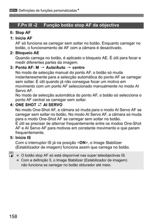 3 Definições de funções personalizadasN 
158 
F.Pn III -2 Função botão stop AF da objectiva 
0: Stop AF 
1: Início AF 
AF só funciona se carregar sem soltar no botão. Enquanto carregar no 
botão, o funcionamento de AF com a câmara é desactivado. 
2: Bloqueio AE 
Quando carrega no botão, é aplicado o bloqueio AE. É útil para focar e 
medir diferentes partes da imagem. 
3: Ponto AF: M 9 Auto/Auto 9 centro 
No modo de selecção manual do ponto AF, o botão só muda 
instantaneamente para a selecção automática do ponto AF se carregar 
sem soltar. É útil quando já não consegue focar um motivo em 
movimento com um ponto AF seleccionado manualmente no modo AI 
Servo AF. 
No modo de selecção automática do ponto AF, o botão só selecciona o 
ponto AF central se carregar sem soltar. 
4: ONE SHOT z AI SERVO 
No modo One-Shot AF, a câmara só muda para o modo AI Servo AF se 
carregar sem soltar no botão. No modo AI Servo AF, a câmara só muda 
para o modo One-Shot AF se carregar sem soltar no botão. 
É útil se precisar de alternar frequentemente entre os modos One-Shot 
AF e AI Servo AF para motivos em constante movimento e que param 
frequentemente. 
5: Início IS 
Com o interruptor IS já na posição <ON>, o Image Stabilizer 
(Estabilizador de imagem) funciona assim que carrega no botão. 
  O botão stop AF só está disponível nas super teleobjectivas IS. 
  Com a definição 5, o Image Stabilizer (Estabilizador de imagem) 
não funciona se carregar no botão obturador até meio. 
 