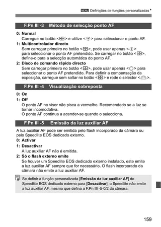 3 Definições de funções personalizadasN 
159 
F.Pn III -3 Método de selecção ponto AF 
0: Normal 
Carregue no botão <S> e utilize <9> para seleccionar o ponto AF. 
1: Multicontrolador directo 
Sem carregar primeiro no botão <S>, pode usar apenas <9> 
para seleccionar o ponto AF pretendido. Se carregar no botão <S>, 
define-o para a selecção automática do ponto AF. 
2: Disco de comando rápido directo 
Sem carregar primeiro no botão <S>, pode usar apenas <5> para 
seleccionar o ponto AF pretendido. Para definir a compensação da 
exposição, carregue sem soltar no botão <S> e rode o selector <6>. 
F.Pn III -4 Visualização sobreposta 
0: On 
1: Off 
O ponto AF no visor não pisca a vermelho. Recomendado se a luz se 
tornar incomodativa. 
O ponto AF continua a acender-se quando o selecciona. 
F.Pn III -5 Emissão da luz auxiliar AF 
A luz auxiliar AF pode ser emitida pelo flash incorporado da câmara ou 
pelo Speedlite EOS dedicado externo. 
0: Activar 
1: Desactivar 
A luz auxiliar AF não é emitida. 
2: Só o flash externo emite 
Se houver um Speedlite EOS dedicado externo instalado, este emite 
a luz auxiliar AF sempre que for necessário. O flash incorporado da 
câmara não emite a luz auxiliar AF. 
Se definir a função personalizada [Emissão da luz auxiliar AF] do 
Speedlite EOS dedicado externo para [Desactivar], o Speedlite não emite 
a luz auxiliar AF, mesmo que defina a F.Pn III -5-0/2 da câmara. 
 