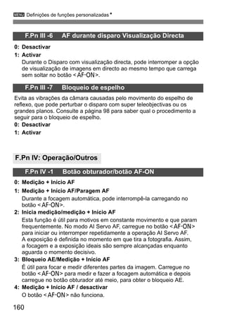 3 Definições de funções personalizadasN 
160 
F.Pn III -6 AF durante disparo Visualização Directa 
0: Desactivar 
1: Activar 
Durante o Disparo com visualização directa, pode interromper a opção 
de visualização de imagens em directo ao mesmo tempo que carrega 
sem soltar no botão <p>. 
F.Pn III -7 Bloqueio de espelho 
Evita as vibrações da câmara causadas pelo movimento do espelho de 
reflexo, que pode perturbar o disparo com super teleobjectivas ou os 
grandes planos. Consulte a página 98 para saber qual o procedimento a 
seguir para o bloqueio de espelho. 
0: Desactivar 
1: Activar 
F.Pn IV: Operação/Outros 
F.Pn IV -1 Botão obturador/botão AF-ON 
0: Medição + Início AF 
1: Medição + Início AF/Paragem AF 
Durante a focagem automática, pode interrompê-la carregando no 
botão <p>. 
2: Inicia medição/medição + Início AF 
Esta função é útil para motivos em constante movimento e que param 
frequentemente. No modo AI Servo AF, carregue no botão <p> 
para iniciar ou interromper repetidamente a operação AI Servo AF. 
A exposição é definida no momento em que tira a fotografia. Assim, 
a focagem e a exposição ideais são sempre alcançadas enquanto 
aguarda o momento decisivo. 
3: Bloqueio AE/Medição + Início AF 
É útil para focar e medir diferentes partes da imagem. Carregue no 
botão <p> para medir e fazer a focagem automática e depois 
carregue no botão obturador até meio, para obter o bloqueio AE. 
4: Medição + Início AF / desactivar 
O botão <p> não funciona. 
 