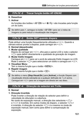 3 Definições de funções personalizadasN 
Se definiu o menu [Disp.Visual.Dir.] para [Activar], a função Disparo com 
visualização directa sobrepõe-se a qualquer definição de 1 a 4 acima. 
Carregue em <0> para ver a imagem em directo em vez disso. 
161 
F.Pn IV -2 Trocar função botão AF-ON/AE 
0: Desactivar 
1: Activar 
As funções dos botões <p> e <A/y> são trocadas pela função 
um do outro. 
Se definir para 1, carregue no botão <p> para ver o índice de 
imagens ou para reduzir a visualização das imagens. 
F.Pn IV -3 Botão SET quando dispara 
Pode atribuir uma função frequentemente utilizada a <0>. Quando a 
câmara estiver pronta a disparar, pode carregar em <0>. 
0: Normal (desactivada) 
1: Mudar qualidade 
Depois de carregar em <0>, olhe para o painel LCD e rode o selector 
<5> para definir directamente a qualidade de gravação de imagem. 
2: Mudar Estilo Imagem 
Carregue em <0> para ver o ecrã de selecção Estilo Imagem no LCD. 
Rode o selector <5> para seleccionar um estilo e carregue em <0>. 
3: Visualizar Menu 
Tem a mesma função que o botão <M>. 
4: Repetir imagem 
Tem a mesma função que o botão <x>. 
F.Pn IV -4 Direcção do selector em Tv/Av 
0: Normal 
1: Direcção Invertida 
Pode inverter a direcção de rotação do selector para definir a 
velocidade do obturador e a abertura. 
No modo de exposição manual, a direcção dos selectores <6> 
e <5> é invertida. Em outros modos de disparo, o selector <6> 
é invertido. A direcção do selector <5> é a mesma no modo de 
exposição manual, bem como para definir a compensação da 
exposição. 
 