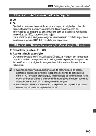 3 Definições de funções personalizadasN 
163 
F.Pn IV -6 Acrescentar dados ao original 
0: Off 
1: On 
Os dados que permitem verificar se a imagem é original ou não são 
automaticamente anexados à imagem. Quando aparecem as 
informações de disparo de uma imagem com os dados de verificação 
anexados, (p.117), surge o ícone <L>. 
Para verificar se a imagem é original, é necessário o Kit de segurança 
de dados originais OSK-E3 (vendido em separado). 
F.Pn IV -7 Simulação exposição Visualização Directo 
0: Desactivar (ajuste auto. LCD) 
1: Activar (simula exposição) 
Durante o Disparo com Visualização Directa, a imagem em tempo real 
mostra o brilho correspondente à definição de exposição. Isto permite-lhe 
verificar a exposição da imagem imediatamente antes de tirar a 
fotografia. 
  Quando carregar no botão de previsão da profundidade de campo, 
aparece a exposição simulada, independentemente da definição da 
F.Pn IV -7. Tenha em atenção que, em condições de luminosidade fraca 
ou em ambientes claros, a simulação da exposição da imagem pode não 
aparecer, de acordo com a definição de exposição. 
  Mesmo que defina 1, a simulação de exposição não aparece se utilizar 
o flash nem durante as exposições "bulb". 
 