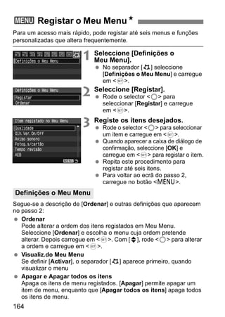 3 Registar o Meu MenuN 
Para um acesso mais rápido, pode registar até seis menus e funções 
personalizadas que altera frequentemente. 
Definições o Meu Menu 
164 
1 Seleccione [Definições o 
Meu Menu]. 
  No separador [9] seleccione 
[Definições o Meu Menu] e carregue 
em <0>. 
2 Seleccione [Registar]. 
  Rode o selector <5> para 
seleccionar [Registar] e carregue 
em <0>. 
3 Registe os itens desejados. 
  Rode o selector <5> para seleccionar 
um item e carregue em <0>. 
  Quando aparecer a caixa de diálogo de 
confirmação, seleccione [OK] e 
carregue em <0> para registar o item. 
  Repita este procedimento para 
registar até seis itens. 
  Para voltar ao ecrã do passo 2, 
carregue no botão <M>. 
Segue-se a descrição de [Ordenar] e outras definições que aparecem 
no passo 2: 
  Ordenar 
Pode alterar a ordem dos itens registados em Meu Menu. 
Seleccione [Ordenar] e escolha o menu cuja ordem pretende 
alterar. Depois carregue em <0>. Com [z], rode <5> para alterar 
a ordem e carregue em <0>. 
  Visualiz.do Meu Menu 
Se definir [Activar], o separador [9] aparece primeiro, quando 
visualizar o menu 
  Apagar e Apagar todos os itens 
Apaga os itens de menu registados. [Apagar] permite apagar um 
item de menu, enquanto que [Apagar todos os itens] apaga todos 
os itens de menu. 
 