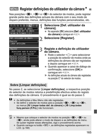 3 Registar definições do utilizador da câmaraN 
Nas posições <w>, <x> e <y> do selector de modos, pode registar 
grande parte das definições actuais da câmara com o seu modo de 
disparo preferido, menus, definições das funções personalizadas, etc. 
165 
1 Seleccione [Def. utilizador da 
câmara]. 
  No separador [7] seleccione [Def. utilizador 
da câmara] e carregue em <0>. 
2 Seleccione [Registar]. 
3 Registe a definição do utilizador 
da câmara. 
  Rode o selector <5> para seleccionar 
a posição do selector de modos onde as 
definições da câmara vão ser registadas 
e depois carregue em <0>. 
  Quando aparecer a caixa de diálogo de 
confirmação, seleccione [OK] e 
carregue em <0>. 
X As definições actuais da câmara são registadas 
na posição C* do selector de modos. 
Sobre [Limpar definições] 
No passo 2, se seleccionar [Limpar definições], a respectiva posição 
do selector de modos retoma a predefinição efectiva antes do registo 
das definições da câmara. O procedimento é igual ao do passo 3. 
  As definições o Meu Menu não são registadas. 
  Se definir o selector de modos para a posição <w>, <x> ou <y>, 
os menus [7 Limpar todas def. da câmara] e [8 Limp.todas 
funç.person (F.Pn).] não funcionam. 
  Mesmo que coloque o selector de modos na posição <w>, <x> ou 
<y>, ainda pode alterar o modo de disparo e as definições de menu. 
Se quiser registar essas alterações, siga o procedimento acima. 
  Quando carrega no botão <B>, as definições registadas aparecem no 
LCD. (p.168) 
 