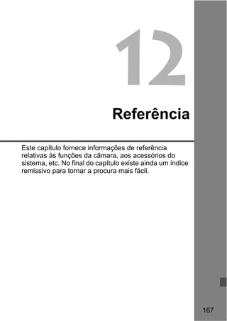 167 
12 
Referência 
Este capítulo fornece informações de referência 
relativas às funções da câmara, aos acessórios do 
sistema, etc. No final do capítulo existe ainda um índice 
remissivo para tornar a procura mais fácil. 
 