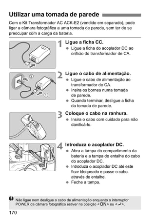 Utilizar uma tomada de parede 
Com o Kit Transformador AC ACK-E2 (vendido em separado), pode 
ligar a câmara fotográfica a uma tomada de parede, sem ter de se 
preocupar com a carga da bateria. 
170 
1 Ligue a ficha CC. 
  Ligue a ficha do acoplador DC ao 
orifício do transformador de CA. 
2 Ligue o cabo de alimentação. 
  Ligue o cabo de alimentação ao 
transformador de CA. 
  Insira os bornes numa tomada 
de parede. 
  Quando terminar, desligue a ficha 
da tomada de parede. 
3 Coloque o cabo na ranhura. 
  Insira o cabo com cuidado para não 
danificá-lo. 
4 Introduza o acoplador DC. 
  Abra a tampa do compartimento da 
bateria e a tampa do entalhe do cabo 
do acoplador DC. 
  Introduza o acoplador DC até este 
ficar bloqueado e passe o cabo 
através do entalhe. 
  Feche a tampa. 
Não ligue nem desligue o cabo de alimentação enquanto o interruptor 
POWER da câmara fotográfica estiver na posição <1> ou <J>. 
 