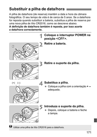 Substituir a pilha de data/hora 
A pilha de data/hora (de reserva) mantém a data e hora da câmara 
fotográfica. O seu tempo de vida é de cerca de 5 anos. Se a data/hora 
for reposta quando substituir a bateria, substitua a pilha de reserva por 
uma nova pilha de lítio CR2016, como se descreve abaixo. 
A definição de data/hora também é reposta, por isso acerte 
a data/hora correctamente. 
1 Coloque o interruptor POWER na 
171 
posição <2>. 
2 Retire a bateria. 
3 Retire o suporte da pilha. 
4 Substitua a pilha. 
  Coloque a pilha com a orientação + - 
adequada. 
5 Introduza o suporte da pilha. 
  Depois, coloque a bateria e feche 
a tampa. 
(+) (–) 
Utilize uma pilha de lítio CR2016 para a data/hora. 
 