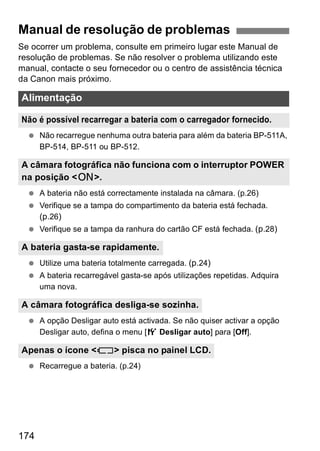 Manual de resolução de problemas 
Se ocorrer um problema, consulte em primeiro lugar este Manual de 
resolução de problemas. Se não resolver o problema utilizando este 
manual, contacte o seu fornecedor ou o centro de assistência técnica 
da Canon mais próximo. 
Alimentação 
Não é possível recarregar a bateria com o carregador fornecido. 
  Não recarregue nenhuma outra bateria para além da bateria BP-511A, 
A câmara fotográfica não funciona com o interruptor POWER 
na posição <1>. 
A bateria gasta-se rapidamente. 
A câmara fotográfica desliga-se sozinha. 
Apenas o ícone <c> pisca no painel LCD. 
174 
BP-514, BP-511 ou BP-512. 
  A bateria não está correctamente instalada na câmara. (p.26) 
  Verifique se a tampa do compartimento da bateria está fechada. 
(p.26) 
  Verifique se a tampa da ranhura do cartão CF está fechada. (p.28) 
  Utilize uma bateria totalmente carregada. (p.24) 
  A bateria recarregável gasta-se após utilizações repetidas. Adquira 
uma nova. 
  A opção Desligar auto está activada. Se não quiser activar a opção 
Desligar auto, defina o menu [5 Desligar auto] para [Off]. 
  Recarregue a bateria. (p.24) 
 