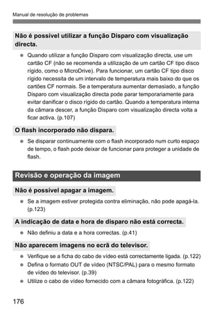 Manual de resolução de problemas 
Não é possível utilizar a função Disparo com visualização 
directa. 
  Quando utilizar a função Disparo com visualização directa, use um 
O flash incorporado não dispara. 
Revisão e operação da imagem 
Não é possível apagar a imagem. 
A indicação de data e hora de disparo não está correcta. 
Não aparecem imagens no ecrã do televisor. 
176 
cartão CF (não se recomenda a utilização de um cartão CF tipo disco 
rígido, como o MicroDrive). Para funcionar, um cartão CF tipo disco 
rígido necessita de um intervalo de temperatura mais baixo do que os 
cartões CF normais. Se a temperatura aumentar demasiado, a função 
Disparo com visualização directa pode parar temporariamente para 
evitar danificar o disco rígido do cartão. Quando a temperatura interna 
da câmara descer, a função Disparo com visualização directa volta a 
ficar activa. (p.107) 
  Se disparar continuamente com o flash incorporado num curto espaço 
de tempo, o flash pode deixar de funcionar para proteger a unidade de 
flash. 
  Se a imagem estiver protegida contra eliminação, não pode apagá-la. 
(p.123) 
  Não definiu a data e a hora correctas. (p.41) 
  Verifique se a ficha do cabo de vídeo está correctamente ligada. (p.122) 
  Defina o formato OUT de vídeo (NTSC/PAL) para o mesmo formato 
de vídeo do televisor. (p.39) 
  Utilize o cabo de vídeo fornecido com a câmara fotográfica. (p.122) 
 