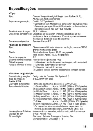 181 
Especificações 
• Tipo 
Tipo: Câmara fotográfica digital Single Lens Reflex (SLR), 
AF/AE com flash incorporado 
Suporte de gravação: Cartão CF Tipo I ou II 
* Compatível com Microdrive e cartões CF de 2GB ou mais 
* Gravação para periférico USB através do Transmissor 
de ficheiros sem fios WFT-E3 incluído 
Tamanho do sensor de imagem: 22,2 x 14,8mm 
Objectivas compatíveis: Objectivas EF da Canon (incluindo objectivas EF-S) 
(a distância focal equivalente a 35mm é aproximadamente 
1,6 vezes a distância focal da objectiva) 
Encaixe de objectiva: Encaixe Canon EF 
• Sensor de imagem 
Tipo: Elevada sensibilidade, elevada resolução, sensor CMOS 
grande numa única placa 
Pixels: Pixels efectivos: Aprox. 10,10 megapixels 
Total pixels: Aprox. 10,50 megapixels 
Rácio de aspecto: 3:2 
Sistema de filtro de cores: Filtro de cores primárias RGB 
Filtro low-pass: Localizado em frente do sensor de imagem, não removível 
Função de eliminação de poeira: (1) Limpeza automática do sensor 
(2) Limpeza manual do sensor 
(3) Dados de sujidade a eliminar acrescentados à imagem captada 
• Sistema de gravação 
Formato de gravação: Design rule for Camera File System 2.0 
Tipo de imagem: JPEG, RAW (14 bits) 
RAW+JPEG 
Gravação simultânea: Fornecido (também é possível sRAW+JPEG) 
Tamanho do ficheiro: (1) Grande/Fina : Aprox. 3,5 MB (3888 x 2592 pixels) 
(2) Grande/Normal : Aprox. 1,8 MB (3888 x 2592 pixels) 
(3) Média/Fina : Aprox. 2,1 MB (2816 x 1880 pixels) 
(4) Média/Normal : Aprox. 1,1 MB (2816 x 1880 pixels) 
(5) Pequena/Fina : Aprox. 1,2 MB (1936 x 1288 pixels) 
(6) Pequena/Normal : Aprox. 0,7 MB (1936 x 1288 pixels) 
(7) RAW : Aprox. 12,4 MB (3888 x 2592 pixels) 
(8) sRAW (Pequena RAW): Aprox. 7,1 MB (1936 x 1288 pixels) 
* Os tamanhos exactos dos ficheiros dependem do 
motivo, da sensibilidade ISO, do Picture Style, etc. 
Numeração de ficheiros: Numeração consecutiva, reinício auto, reinício manual 
Espaço de cor: sRGB, Adobe RGB 
Picture Style: Standard, Retrato, Paisagem, Neutro, Fiel, 
Monocromático, Utilizador 1 - 3 
 