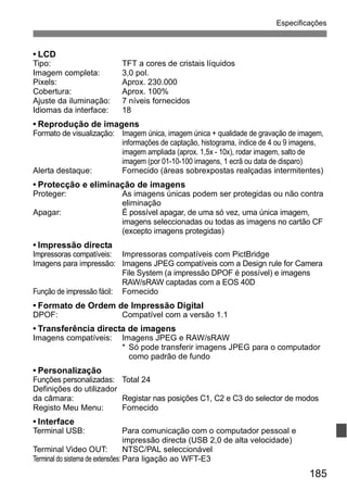 Especificações 
• LCD 
Tipo: TFT a cores de cristais líquidos 
Imagem completa: 3,0 pol. 
Pixels: Aprox. 230.000 
Cobertura: Aprox. 100% 
Ajuste da iluminação: 7 níveis fornecidos 
Idiomas da interface: 18 
• Reprodução de imagens 
Formato de visualização: Imagem única, imagem única + qualidade de gravação de imagem, 
informações de captação, histograma, índice de 4 ou 9 imagens, 
imagem ampliada (aprox. 1,5x - 10x), rodar imagem, salto de 
imagem (por 01-10-100 imagens, 1 ecrã ou data de disparo) 
Alerta destaque: Fornecido (áreas sobrexpostas realçadas intermitentes) 
• Protecção e eliminação de imagens 
Proteger: As imagens únicas podem ser protegidas ou não contra 
185 
eliminação 
Apagar: É possível apagar, de uma só vez, uma única imagem, 
imagens seleccionadas ou todas as imagens no cartão CF 
(excepto imagens protegidas) 
• Impressão directa 
Impressoras compatíveis: Impressoras compatíveis com PictBridge 
Imagens para impressão: Imagens JPEG compatíveis com a Design rule for Camera 
File System (a impressão DPOF é possível) e imagens 
RAW/sRAW captadas com a EOS 40D 
Função de impressão fácil: Fornecido 
• Formato de Ordem de Impressão Digital 
DPOF: Compatível com a versão 1.1 
• Transferência directa de imagens 
Imagens compatíveis: Imagens JPEG e RAW/sRAW 
* Só pode transferir imagens JPEG para o computador 
como padrão de fundo 
• Personalização 
Funções personalizadas: Total 24 
Definições do utilizador 
da câmara: Registar nas posições C1, C2 e C3 do selector de modos 
Registo Meu Menu: Fornecido 
• Interface 
Terminal USB: Para comunicação com o computador pessoal e 
impressão directa (USB 2,0 de alta velocidade) 
Terminal Video OUT: NTSC/PAL seleccionável 
Terminal do sistema de extensões: Para ligação ao WFT-E3 
 