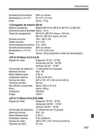 Especificações 
187 
Humidade de funcionamento: 85% ou menos 
Dimensões (L x A x P): 91 x 67 x 31 mm 
Peso: Aprox. 115 g 
• Carregador de bateria CB-5L 
Bateria compatível: Bateria BP-511A, BP-514, BP-511 ou BP-512 
Comprimento do cabo de alimentação: Aprox. 1,8 m 
Tempo de carregamento: BP-511A, BP-514: Aprox. 100 min. 
BP-511, BP-512: Aprox. 90 min. 
Entrada nominal: 100 - 240 V CA 
Saída nominal: 8,4 V CC 
Intervalo de temperatura de funcionamento: 0°C - 40°C 
Humidade de funcionamento: 85% ou menos 
Dimensões (L x A x P): 91 x 67 x 32,3 mm 
Peso: Aprox. 105 g (excluindo o cabo de alimentação) 
• EF-S 18-55mm f/3,5-5,6 IS 
Ângulo de visão: Diagonal: 74°20’ - 27°50’ 
Horizontal: 64°30’ - 23°20’ 
Vertical: 45°30’ - 15°40’ 
Construção da objectiva: 11 elementos em 9 grupos 
Abertura mínima: f/22 - 36 
Menor distância focal: 0,25 m 
Ampliação máxima: 0,34x (a 55 mm) 
Campo de visão: 207 x 134 - 67 x 45 mm (a 0,25 m) 
Tamanho do filtro: 58 mm 
Máx. diâmetro x comprimento: Aprox. 68,5 x 70 mm 
Peso: Aprox. 200 g 
Cobertura: EW-60C 
Estojo: LP814 
• EF-S 17-85mm f/4-5,6 IS USM 
Ângulo de visão: Diagonal: 78°30’ - 18°25’ 
Horizontal: 68°40’ - 15°25’ 
Vertical: 48°00’ - 10°25’ 
Construção da objectiva: 17 elementos em 12 grupos 
Abertura mínima: f/22 - 32 
Menor distância focal: 0,35 m 
Ampliação máxima: 0,2x (a 85mm) 
Campo de visão: 328 x 219 - 112 x 75 mm (a 0,35 m) 
Tamanho do filtro: 67 mm 
 