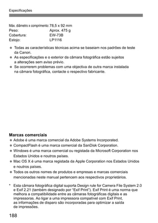 Especificações 
Máx. diâmetro x comprimento: 78,5 x 92 mm 
Peso: Aprox. 475 g 
Cobertura: EW-73B 
Estojo: LP1116 
  Todas as características técnicas acima se baseiam nos padrões de teste 
da Canon. 
  As especificações e o exterior da câmara fotográfica estão sujeitos 
a alterações sem aviso prévio. 
  Se ocorrerem problemas com uma objectiva de outra marca instalada 
na câmara fotográfica, contacte o respectivo fabricante. 
Marcas comerciais 
  Adobe é uma marca comercial da Adobe Systems Incorporated. 
  CompactFlash é uma marca comercial da SanDisk Corporation. 
 Windows é uma marca comercial ou registada da Microsoft Corporation nos 
Estados Unidos e noutros países. 
 Mac OS X é uma marca registada da Apple Corporation nos Estados Unidos 
e noutros países. 
  Todos os outros nomes de produtos e empresas e marcas comerciais 
mencionadas neste manual pertencem aos respectivos proprietários. 
* Esta câmara fotográfica digital suporta Design rule for Camera File System 2.0 
e Exif 2.21 (também designado por “Exif Print”). Exif Print é uma norma que 
melhora a compatibilidade entre as câmaras fotográficas digitais e as 
impressoras. Ao ligar a uma impressora compatível com Exif Print, 
as informações de disparo são incorporadas para optimizar a saída 
de impressões. 
188 
 