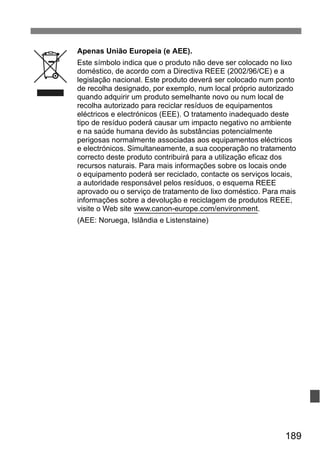 Apenas União Europeia (e AEE). 
Este símbolo indica que o produto não deve ser colocado no lixo 
doméstico, de acordo com a Directiva REEE (2002/96/CE) e a 
legislação nacional. Este produto deverá ser colocado num ponto 
de recolha designado, por exemplo, num local próprio autorizado 
quando adquirir um produto semelhante novo ou num local de 
recolha autorizado para reciclar resíduos de equipamentos 
eléctricos e electrónicos (EEE). O tratamento inadequado deste 
tipo de resíduo poderá causar um impacto negativo no ambiente 
e na saúde humana devido às substâncias potencialmente 
perigosas normalmente associadas aos equipamentos eléctricos 
e electrónicos. Simultaneamente, a sua cooperação no tratamento 
correcto deste produto contribuirá para a utilização eficaz dos 
recursos naturais. Para mais informações sobre os locais onde 
o equipamento poderá ser reciclado, contacte os serviços locais, 
a autoridade responsável pelos resíduos, o esquema REEE 
aprovado ou o serviço de tratamento de lixo doméstico. Para mais 
informações sobre a devolução e reciclagem de produtos REEE, 
visite o Web site www.canon-europe.com/environment. 
(AEE: Noruega, Islândia e Listenstaine) 
189 
 