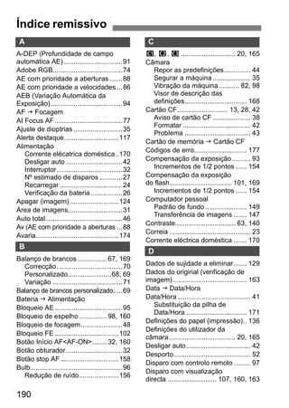 Índice remissivo Índice remissivo 
A 
A-DEP (Profundidade de campo 
automática AE) ...............................91 
Adobe RGB.....................................74 
AE com prioridade a aberturas.......88 
AE com prioridade a velocidades ...86 
AEB (Variação Automática da 
Exposição) ......................................94 
AF J Focagem 
AI Focus AF....................................77 
Ajuste de dioptrias ..........................35 
Alerta destaque.............................117 
Alimentação 
Corrente elécatrica doméstica..170 
Desligar auto ..............................42 
Interruptor...................................32 
Nº estimado de disparos ............27 
Recarregar .................................24 
Verificação da bateria.................26 
Apagar (imagem)..........................124 
Área de imagens.............................31 
Auto total.........................................46 
Av (AE com prioridade a aberturas ...88 
Avaria............................................174 
B 
Balanço de brancos................67, 169 
Correcção...................................70 
Personalizado.......................68, 69 
Variação .....................................71 
Balanço de brancos personalizado.....69 
Bateria J Alimentação 
Bloqueio AE....................................95 
Bloqueio de espelho ...............98, 160 
Bloqueio de focagem......................48 
Bloqueio FE..................................102 
Botão Início AF<AF-ON>........32, 160 
Botão obturador..............................32 
Botão stop AF...............................158 
Bulb.................................................96 
Redução de ruído.....................156 
190 
C 
w, x, y............................. 20, 165 
Câmara 
Repor as predefinições.............. 44 
Segurar a máquina .................... 35 
Vibração da máquina........... 82, 98 
Visor de descrição das 
definições................................. 168 
Cartão CF........................... 13, 28, 42 
Aviso de cartão CF .................... 38 
Formatar .................................... 42 
Problema ................................... 43 
Cartão de memória J Cartão CF 
Códigos de erro............................ 177 
Compensação da exposição.......... 93 
Incrementos de 1/2 pontos ...... 154 
Compensação da exposição 
do flash................................. 101, 169 
Incrementos de 1/2 pontos ...... 154 
Computador pessoal 
Padrão de fundo ...................... 149 
Transferência de imagens ....... 147 
Contraste................................ 63, 140 
Correia ........................................... 23 
Corrente eléctrica doméstica ....... 170 
D 
Dados de sujidade a eliminar....... 129 
Dados do original (verificação de 
imagem) ....................................... 163 
Data J Data/Hora 
Data/Hora....................................... 41 
Substituição da pilha de 
Data/Hora ................................ 171 
Definições do papel (impressão).. 136 
Definições do utilizador da 
câmara ................................... 20, 165 
Desligar auto .................................. 42 
Desporto......................................... 52 
Disparo com controlo remoto ......... 97 
Disparo com visualização 
directa .......................... 107, 160, 163 
 