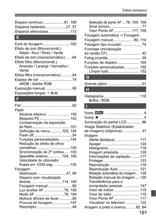 Índice remissivo 
191 
Disparo contínuo.....................81, 169 
Disparos restantes ....................27, 57 
Disparos silenciosos .....................113 
E 
Ecrã de focagem...........................162 
Efeito de tom (Monocromát.) 
Sépia / Azul / Roxo / Verde 
Efeito de tom (monocromático).......64 
Efeito filtro (Monocromát.) 
Amarelo / Laranja / Vermelho / 
Verde 
Efeito filtro (monocromático) ...........64 
Espaço de cor .................................74 
sRGB / Adobe RGB 
Exposição manual...........................90 
Exposições longas J Bulb 
F 
Fiel ..................................................62 
Flash 
Alcance efectivo .......................100 
Bloqueio FE..............................102 
Compensação da exposição 
do flash .....................................101 
Definição de menu............103, 104 
Flash off......................................54 
Funções personalizadas...........104 
Redução do efeito de olhos 
vermelhos .................................100 
Sincronização de 2ª cortina......103 
Speedlite externo..............104, 105 
Velocidade do obturador 
fixada em 1/250 seg. ................155 
Focagem 
Desfocado ............................47, 80 
Disparo com visualização 
directa...............................114, 160 
Focagem manual........................80 
Luz auxiliar AF....................79, 159 
Modo AF.............................76, 169 
Motivos difíceis de focar .............80 
Procura de focagem.................157 
Recompor ...................................48 
Selecção de ponto AF ... 78, 159, 169 
Sinal sonoro ............................... 77 
Visor Ponto AF................. 117, 159 
Focagem automática J Focagem 
Focagem manual.................... 80, 110 
Focagem tipo cruzado.................... 79 
Formatar (inicialização 
do cartão CF) ................................. 42 
Fotog.s/cartão ................................ 38 
Funções de disparo...................... 169 
Funções personalizadas .............. 152 
Limpar tudo .............................. 152 
G 
Grande plano.................................. 51 
H 
Histograma................................... 118 
Brilho / RGB 
I 
Ícone 3 ...................................... 4 
Ícone M .......................................... 4 
Iluminação do painel LCD .............. 96 
Image Stabilizer (Estabilizador 
de imagem) (objectiva)................... 31 
Imagem 
Alerta destaque........................ 117 
Apagar ..................................... 124 
Histograma............................... 118 
Imagem ampliada .................... 120 
Informações de captação......... 117 
Proteger ................................... 123 
Reprodução ............................. 115 
Reprodução Auto ..................... 121 
Rotação automática da imagem ... 126 
Rotação manual da imagem.... 120 
Transferência para o 
computador pessoal................. 147 
Visor de índice ......................... 119 
Visor de salto ........................... 119 
Visor Ponto AF......................... 117 
Visualizar no televisor .............. 122 
Imagem a preto e branco ......... 62, 64 
 