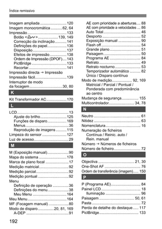 Índice remissivo 
Imagem ampliada .........................120 
Imagem monocromática ...........62, 64 
Impressão.....................................133 
Botão <l>...................139, 149 
Correcção da inclinação...........141 
Definições do papel..................136 
Disposição................................137 
Efeitos de impressão................138 
Ordem de Impressão (DPOF)....143 
PictBridge .................................133 
Recortar....................................141 
Impressão directa J Impressão 
Impressão fácil..............................139 
Interruptor de modo 
da focagem...............................30, 80 
K 
Kit Transformador AC...................170 
L 
LCD.................................................13 
Ajuste do brilho.........................125 
Funções de disparo..................169 
Menus.........................................36 
Reprodução de imagens ..........115 
Limpeza do sensor .......................127 
Luz de acesso.................................29 
M 
M (Exposição manual) ....................90 
Mapa do sistema ..........................178 
Marca de plano focal ......................17 
Medição matricial............................92 
Medição parcial...............................92 
Medição pontual .............................92 
Menu 
Definição de operação ...............36 
Definições do menu....................38 
Meu Menu ................................164 
Meu Menu.....................................164 
MF (Focagem manual) ...................80 
Modo de disparo...............20, 81, 169 
A-DEP ........................................91 
192 
AE com prioridade a aberturas.... 88 
AE com prioridade a velocidades ... 86 
Auto Total................................... 46 
Desporto .................................... 52 
Exposição manual ..................... 90 
Flash off ..................................... 54 
Grande plano ............................. 51 
Paisagem................................... 50 
Programa AE ............................. 84 
Retrato ....................................... 49 
Retrato nocturno ........................ 53 
Temporizador automático .......... 82 
Único / Disparo contínuo 
Modo de medição................... 92, 169 
Matricial / Parcial / Pontual / 
Ponderada com predominância 
ao centro 
Mudança de segurança................ 155 
Multicontrolador........................ 34, 78 
N 
Neutro ............................................ 61 
Nitidez ............................................ 63 
Nomenclatura................................. 16 
Numeração de ficheiros 
Contínua / Reinic. auto / 
Rein. manual 
Número J Números de ficheiros 
Número de ficheiro......................... 72 
O 
Objectiva .................................. 21, 30 
One-Shot AF .................................. 76 
Ordem de transferência (imagem)..... 150 
P 
P (Programa AE)............................ 84 
Painel LCD..................................... 18 
Iluminação ................................. 96 
Paisagem ................................. 50, 61 
Pasta .............................................. 72 
Perda de detalhe do destaque ..... 117 
PictBridge..................................... 133 
 