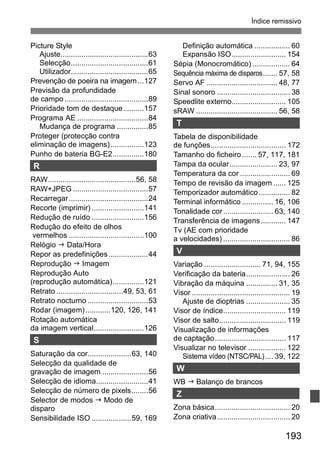 Índice remissivo 
193 
Picture Style 
Ajuste..........................................63 
Selecção.....................................61 
Utilizador.....................................65 
Prevenção de poeira na imagem...127 
Previsão da profundidade 
de campo ........................................89 
Prioridade tom de destaque..........157 
Programa AE ..................................84 
Mudança de programa ...............85 
Proteger (protecção contra 
eliminação de imagens) ................123 
Punho de bateria BG-E2...............180 
R 
RAW..........................................56, 58 
RAW+JPEG....................................57 
Recarregar ......................................24 
Recorte (imprimir) .........................141 
Redução de ruído .........................156 
Redução do efeito de olhos 
vermelhos ....................................100 
Relógio J Data/Hora 
Repor as predefinições...................44 
Reprodução J Imagem 
Reprodução Auto 
(reprodução automática)...............121 
Retrato ................................49, 53, 61 
Retrato nocturno .............................53 
Rodar (imagem)............120, 126, 141 
Rotação automática 
da imagem vertical........................126 
S 
Saturação da cor.....................63, 140 
Selecção da qualidade de 
gravação de imagem ......................56 
Selecção de idioma.........................41 
Selecção de número de pixels........56 
Selector de modos J Modo de 
disparo 
Sensibilidade ISO ...................59, 169 
Definição automática ................. 60 
Expansão ISO.......................... 154 
Sépia (Monocromático) .................. 64 
Sequência máxima de disparos....... 57, 58 
Servo AF .................................. 48, 77 
Sinal sonoro ................................... 38 
Speedlite externo.......................... 105 
sRAW....................................... 56, 58 
T 
Tabela de disponibilidade 
de funções.................................... 172 
Tamanho do ficheiro ....... 57, 117, 181 
Tampa da ocular....................... 23, 97 
Temperatura da cor ........................ 69 
Tempo de revisão da imagem...... 125 
Temporizador automático............... 82 
Terminal informático ............... 16, 106 
Tonalidade cor ........................ 63, 140 
Transferência de imagens............ 147 
Tv (AE com prioridade 
a velocidades) ................................ 86 
V 
Variação ........................... 71, 94, 155 
Verificação da bateria..................... 26 
Vibração da máquina ............... 31, 35 
Visor ............................................... 19 
Ajuste de dioptrias ..................... 35 
Visor de índice.............................. 119 
Visor de salto................................ 119 
Visualização de informações 
de captação.................................. 117 
Visualizar no televisor .................. 122 
Sistema vídeo (NTSC/PAL).... 39, 122 
W 
WB J Balanço de brancos 
Z 
Zona básica.................................... 20 
Zona criativa................................... 20 
 