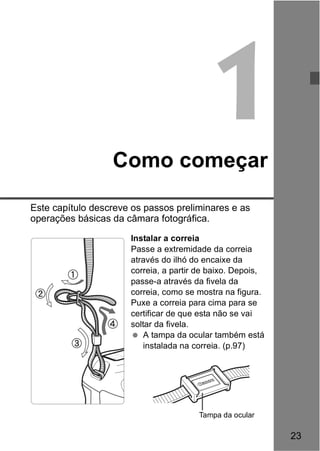 23 
1 
Como começar 
Este capítulo descreve os passos preliminares e as 
operações básicas da câmara fotográfica. 
Instalar a correia 
Passe a extremidade da correia 
através do ilhó do encaixe da 
correia, a partir de baixo. Depois, 
passe-a através da fivela da 
correia, como se mostra na figura. 
Puxe a correia para cima para se 
certificar de que esta não se vai 
soltar da fivela. 
  A tampa da ocular também está 
instalada na correia. (p.97) 
Tampa da ocular 
 