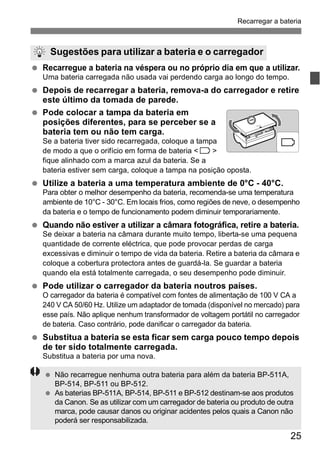 Recarregar a bateria 
Sugestões para utilizar a bateria e o carregador 
  Recarregue a bateria na véspera ou no próprio dia em que a utilizar. 
25 
Uma bateria carregada não usada vai perdendo carga ao longo do tempo. 
  Depois de recarregar a bateria, remova-a do carregador e retire 
este último da tomada de parede. 
  Pode colocar a tampa da bateria em 
posições diferentes, para se perceber se a 
bateria tem ou não tem carga. 
Se a bateria tiver sido recarregada, coloque a tampa 
de modo a que o orifício em forma de bateria < > 
fique alinhado com a marca azul da bateria. Se a 
bateria estiver sem carga, coloque a tampa na posição oposta. 
  Utilize a bateria a uma temperatura ambiente de 0°C - 40°C. 
Para obter o melhor desempenho da bateria, recomenda-se uma temperatura 
ambiente de 10°C - 30°C. Em locais frios, como regiões de neve, o desempenho 
da bateria e o tempo de funcionamento podem diminuir temporariamente. 
  Quando não estiver a utilizar a câmara fotográfica, retire a bateria. 
Se deixar a bateria na câmara durante muito tempo, liberta-se uma pequena 
quantidade de corrente eléctrica, que pode provocar perdas de carga 
excessivas e diminuir o tempo de vida da bateria. Retire a bateria da câmara e 
coloque a cobertura protectora antes de guardá-la. Se guardar a bateria 
quando ela está totalmente carregada, o seu desempenho pode diminuir. 
  Pode utilizar o carregador da bateria noutros países. 
O carregador da bateria é compatível com fontes de alimentação de 100 V CA a 
240 V CA 50/60 Hz. Utilize um adaptador de tomada (disponível no mercado) para 
esse país. Não aplique nenhum transformador de voltagem portátil no carregador 
de bateria. Caso contrário, pode danificar o carregador da bateria. 
  Substitua a bateria se esta ficar sem carga pouco tempo depois 
de ter sido totalmente carregada. 
Substitua a bateria por uma nova. 
  Não recarregue nenhuma outra bateria para além da bateria BP-511A, 
BP-514, BP-511 ou BP-512. 
  As baterias BP-511A, BP-514, BP-511 e BP-512 destinam-se aos produtos 
da Canon. Se as utilizar com um carregador de bateria ou produto de outra 
marca, pode causar danos ou originar acidentes pelos quais a Canon não 
poderá ser responsabilizada. 
 