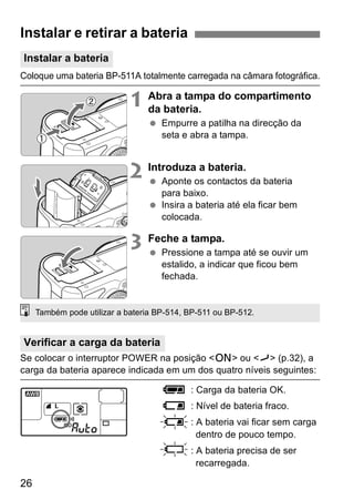 Coloque uma bateria BP-511A totalmente carregada na câmara fotográfica. 
26 
1 Abra a tampa do compartimento 
da bateria. 
  Empurre a patilha na direcção da 
seta e abra a tampa. 
2 Introduza a bateria. 
  Aponte os contactos da bateria 
para baixo. 
  Insira a bateria até ela ficar bem 
colocada. 
3 Feche a tampa. 
  Pressione a tampa até se ouvir um 
estalido, a indicar que ficou bem 
fechada. 
Também pode utilizar a bateria BP-514, BP-511 ou BP-512. 
Se colocar o interruptor POWER na posição <1> ou <J> (p.32), a 
carga da bateria aparece indicada em um dos quatro níveis seguintes: 
z: Carga da bateria OK. 
x: Nível de bateria fraco. 
b: A bateria vai ficar sem carga 
dentro de pouco tempo. 
n: A bateria precisa de ser 
recarregada. 
Instalar e retirar a bateria 
Instalar a bateria 
Verificar a carga da bateria 
 