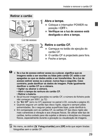 Instalar e remover o cartão CF 
29 
1 Abra a tampa. 
  Coloque o interruptor POWER na 
posição <2>. 
  Verifique se a luz de acesso está 
desligada e abra a tampa. 
2 Retire o cartão CF. 
  Carregue no botão de ejecção do 
cartão CF. 
X O cartão CF é projectado para fora. 
  Feche a tampa. 
Retirar o cartão 
Luz de acesso 
  Se a luz de acesso estiver acesa ou a piscar, significa que as 
imagens estão a ser escritas ou lidas pelo cartão CF, estão a ser 
apagadas ou que os dados estão a ser transferidos. Se a luz de 
acesso estiver acesa ou a piscar, nunca faça o seguinte. Caso 
contrário, pode danificar os dados de imagem. Pode igualmente 
danificar o cartão CF ou a câmara. 
• Agitar ou abanar a câmara. 
• Abrir a tampa da ranhura do cartão CF. 
• Retirar a bateria. 
  Se já houver imagens gravadas no cartão CF, o número do ficheiro pode 
não começar por 0001. (p.72) 
  Se “Err CF” (erro no CF) aparecer no painel LCD, consulte a página 43. 
  Quando segurar um cartão tipo disco rígido, segure-o sempre pelas 
extremidades. Se o segurar pelas superfícies lisas, pode danificá-lo. 
  Em comparação com os cartões CF, os cartões CF tipo disco rígido são 
mais vulneráveis à vibração e aos choques físicos. Se utilizar este tipo de 
cartões, tenha cuidado para não sujeitar a câmara a vibrações ou choques 
físicos, especialmente durante a gravação ou visualização de imagens. 
No menu, se definir [1 Fotog.s/cartão] para [Off] evita que sejam tiradas 
fotografias sem o cartão CF. 
 