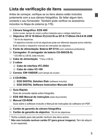 ‰ Objectiva: EF-S 18-55mm f/3,5-5,6 IS ou EF-S 17-85mm f/4-5.6 IS USM 
* Só kit de objectivas. 
* A objectiva incluída no kit de objectivas pode ser diferente daquela acima referida. 
Está incluído o respectivo manual de instruções da objectiva. 
3 
Lista de verificação de itens 
Antes de começar, verifique se os itens abaixo estão incluídos 
juntamente com a sua câmara fotográfica. Se faltar algum item, 
contacte o seu fornecedor. Também pode verificar os acessórios 
incluídos no Mapa do sistema (p.178). 
‰ Câmara fotográfica: EOS 40D 
(inclui ocular, tampa do corpo e pilha instalada para o relógio data/hora) 
‰ Fonte de alimentação: Bateria BP-511A (com cobertura protectora) 
‰ Carregador: O carregador da bateria CG-580/CB-5L 
* CG-580 ou CB-5L está incluído. 
‰ Cabo de alimentação * Para o CB-5L. 
‰ 2 cabos 
‰ Cabo de interface IFC-200U 
‰ Cabo de vídeo VC-100 
‰ Correia: EW-100DGR (com tampa da ocular) 
‰ 2 CD-ROMs 
‰ EOS DIGITAL Solution Disk (software incluído) 
‰ EOS DIGITAL Software Instruction Manuals Disk 
‰ Guia Rápido 
Guia de consulta rápida sobre fotografia. 
‰ EOS 40D Manual de instruções (este documento) 
‰ Manual CD-ROM 
Guia sobre o software incluído e Manual de instruções do software em PDF. 
‰ Cartão de garantia da câmara fotográfica 
‰ Cartão de garantia da objectiva *Só kit de objectivas. 
* Tenha cuidado para não perder nenhum dos itens acima. 
* Não vem incluído nenhum cartão CF (para gravar imagens). Tem de adquiri-lo 
em separado. 
 
